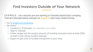 Find Investors Outside of Your Network
EXA MPLE: Let’s assume you are starting a Colorado based SaaS company.
Find all Colorado based startups on AngelList who have raised money
• Go to angel.co/companies
• Set filters:
• Location is “Colorado” (or wherever you want)
• Type is “Startup”
• Under ranges set the lowest amount of funding received to be at least $10k
so that it only shows funded startups.
• Export to get a list of funded companies in your area.
 