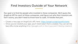 Find Investors Outside of Your Network
Our goal is to find the people who invested in these companies. We’ll query the
AngelList API for each of these companies, and figure out who their investors are.
Don’t worry, you don’t need to know how to code, I’ll handle that part.
• Create a new app on AngelList’s API, here: https://angel.co/api/oauth/clients.
• Once you’ve created your app, you’ll need token that is created. You can set the
two URLs to be anything (http://google.com is fine if you aren’t feeling creative.)
 