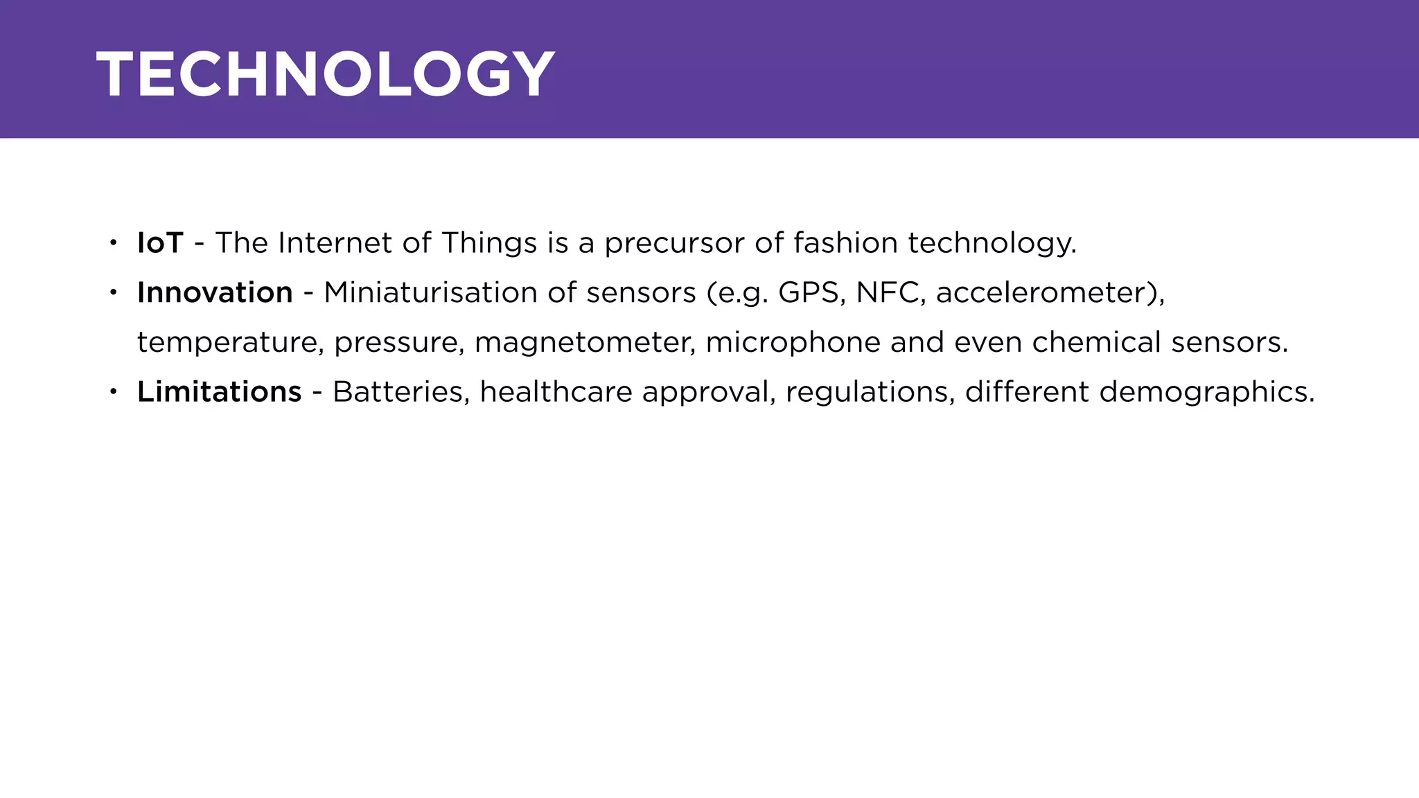 TECHNOLOGY
• IoT - The Internet of Things is a precursor of fashion technology.
• Innovation - Miniaturisation of sensors (e.g. GPS, NFC, accelerometer),
temperature, pressure, magnetometer, microphone and even chemical sensors.
• Limitations - Batteries, healthcare approval, regulations, diﬀerent demographics.
 