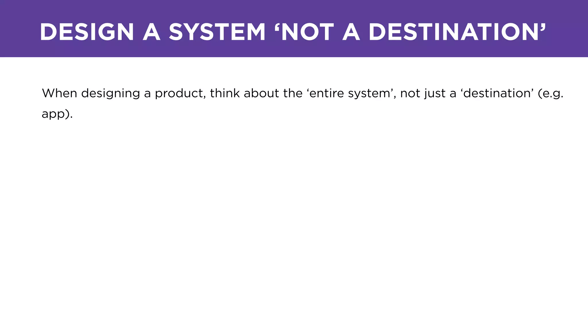 DESIGN A SYSTEM ‘NOT A DESTINATION’
When designing a product, think about the ‘entire system’, not just a ‘destination’ (e.g.
app).
 