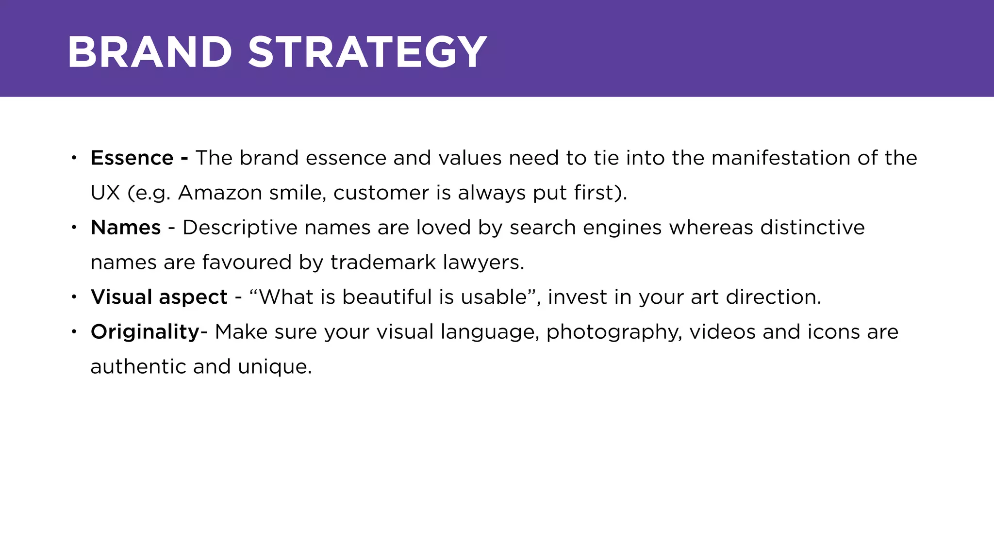 BRAND STRATEGY
• Essence - The brand essence and values need to tie into the manifestation of the
UX (e.g. Amazon smile, customer is always put ﬁrst).
• Names - Descriptive names are loved by search engines whereas distinctive
names are favoured by trademark lawyers.
• Visual aspect - “What is beautiful is usable”, invest in your art direction.
• Originality- Make sure your visual language, photography, videos and icons are
authentic and unique.
 