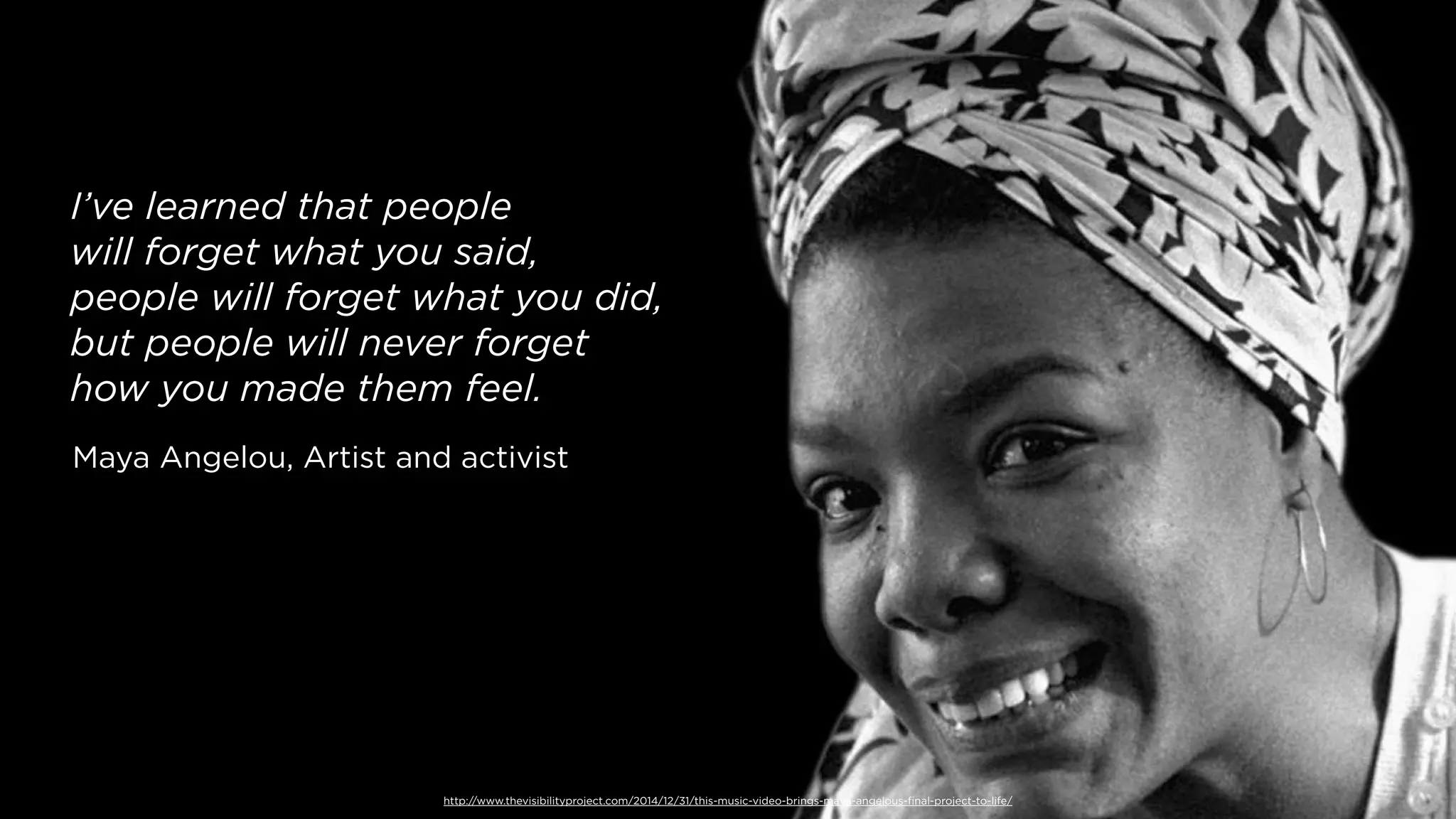 http://www.thevisibilityproject.com/2014/12/31/this-music-video-brings-maya-angelous-ﬁnal-project-to-life/
I’ve learned that people
will forget what you said,
people will forget what you did,
but people will never forget
how you made them feel.
Maya Angelou, Artist and activist
 