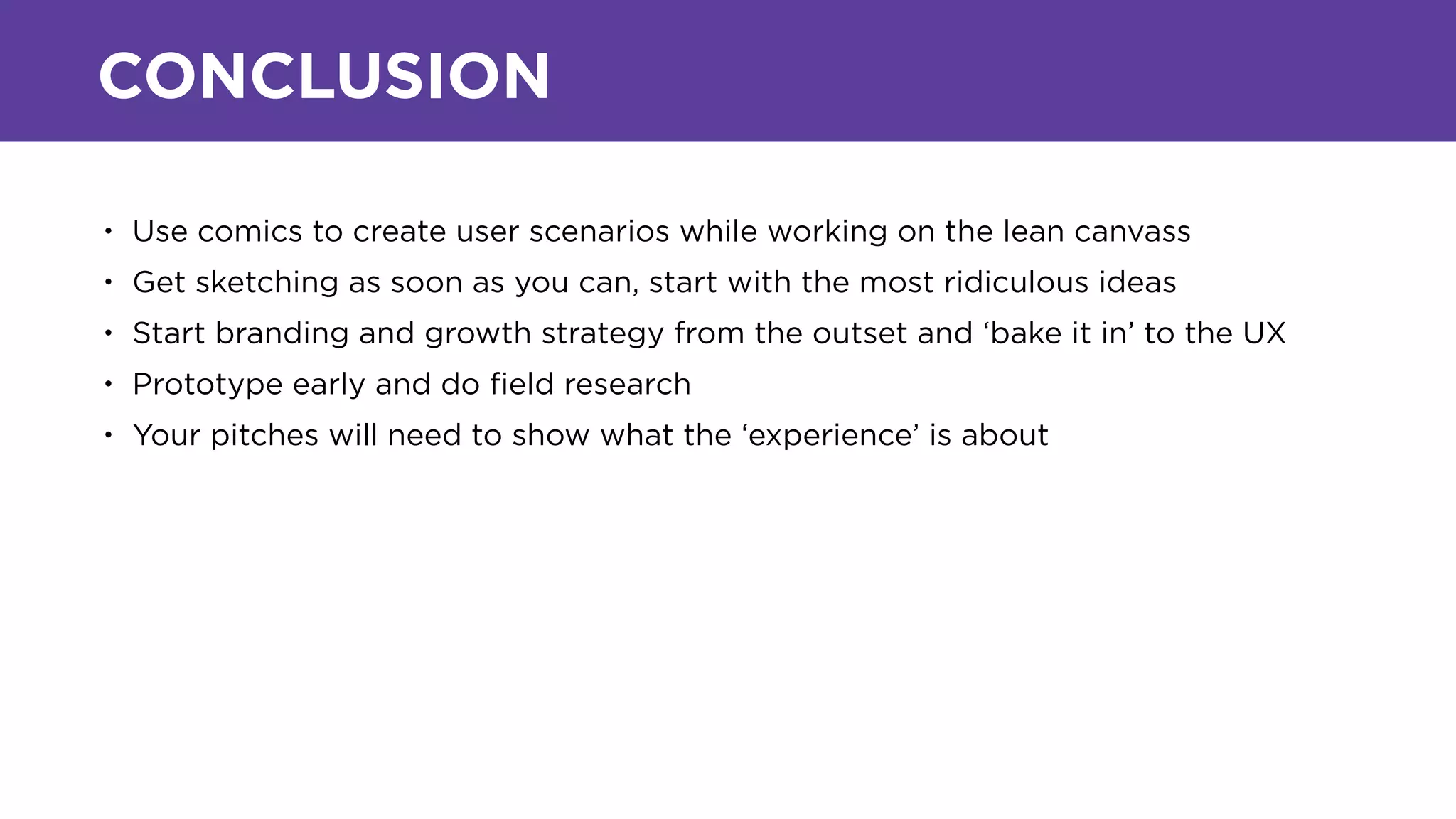 CONCLUSION
• Use comics to create user scenarios while working on the lean canvass
• Get sketching as soon as you can, start with the most ridiculous ideas
• Start branding and growth strategy from the outset and ‘bake it in’ to the UX
• Prototype early and do ﬁeld research
• Your pitches will need to show what the ‘experience’ is about
 