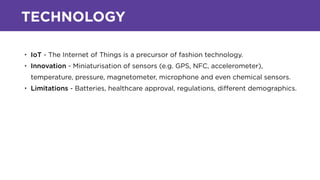 TECHNOLOGY
• IoT - The Internet of Things is a precursor of fashion technology.
• Innovation - Miniaturisation of sensors (e.g. GPS, NFC, accelerometer),
temperature, pressure, magnetometer, microphone and even chemical sensors.
• Limitations - Batteries, healthcare approval, regulations, diﬀerent demographics.
 