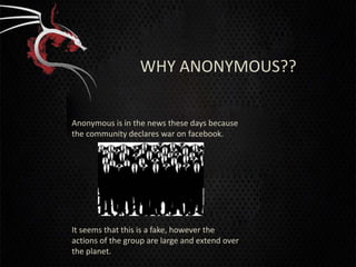 WHY ANONYMOUS??


Anonymous is in the news these days because
the community declares war on facebook.




It seems that this is a fake, however the
actions of the group are large and extend over
the planet.
 