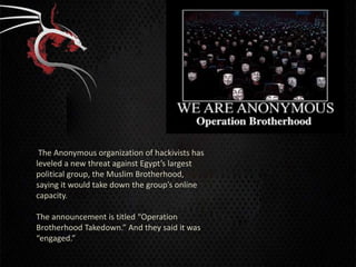 The Anonymous organization of hackivists has
leveled a new threat against Egypt’s largest
political group, the Muslim Brotherhood,
saying it would take down the group’s online
capacity.

The announcement is titled “Operation
Brotherhood Takedown.” And they said it was
“engaged.”
 