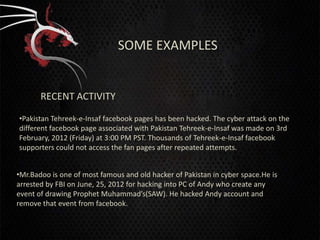 SOME EXAMPLES


       RECENT ACTIVITY

•Pakistan Tehreek-e-Insaf facebook pages has been hacked. The cyber attack on the
different facebook page associated with Pakistan Tehreek-e-Insaf was made on 3rd
February, 2012 (Friday) at 3:00 PM PST. Thousands of Tehreek-e-Insaf facebook
supporters could not access the fan pages after repeated attempts.


•Mr.Badoo is one of most famous and old hacker of Pakistan in cyber space.He is
arrested by FBI on June, 25, 2012 for hacking into PC of Andy who create any
event of drawing Prophet Muhammad’s(SAW). He hacked Andy account and
remove that event from facebook.
 