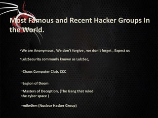 Most Famous and Recent Hacker Groups In
the World.

  •We are Anonymous , We don’t forgive , we don’t forget , Expect us

  •LulzSecurity commonly known as LulzSec,


   •Chaos Computer Club, CCC


   •Legion of Doom

   •Masters of Deception, (The Gang that ruled
   the cyber space )

   •milw0rm (Nuclear Hacker Group)
 