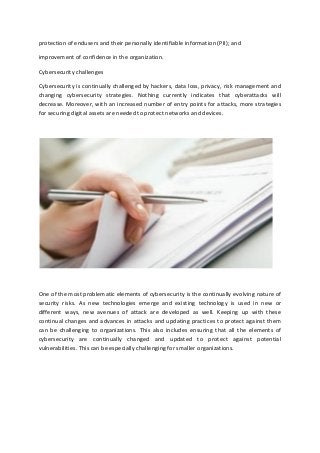 protection of endusers and their personally identifiable information (PII); and
improvement of confidence in the organization.
Cybersecurity challenges
Cybersecurity is continually challenged by hackers, data loss, privacy, risk management and
changing cybersecurity strategies. Nothing currently indicates that cyberattacks will
decrease. Moreover, with an increased number of entry points for attacks, more strategies
for securing digital assets are needed to protect networks and devices.
One of the most problematic elements of cybersecurity is the continually evolving nature of
security risks. As new technologies emerge and existing technology is used in new or
different ways, new avenues of attack are developed as well. Keeping up with these
continual changes and advances in attacks and updating practices to protect against them
can be challenging to organizations. This also includes ensuring that all the elements of
cybersecurity are continually changed and updated to protect against potential
vulnerabilities. This can be especially challenging for smaller organizations.
 