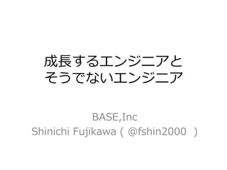 成長するエンジニアと
そうでないエンジニア
BASE,Inc
Shinichi Fujikawa ( @fshin2000 )
 