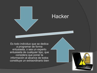 Hacker
Es todo individuo que se dedica
a programar de forma
entusiasta, o sea un experto
entusiasta de cualquier tipo, que
considera que poner la
información al alcance de todos
constituye un extraordinario bien
 