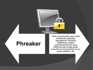 Phreaker
Tiene conocimiento para hacer
conexiones gratuitas,
reprogramar centrales
telefónicas, grabar
conversaciones de otros
teléfonos para luego poder
escuchar la conversación en su
propio teléfono, etc.
 