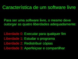 Característica de um software livre

Para ser uma software livre, o mesmo deve
outorgar as quatro liberdades adequadamente:

Liberdade 0: Executar para qualquer fim
Liberdade 1: Estudar o programa
Liberdade 2: Redistribuir cópias
Liberdade 3: Aperfeiçoar e compartilhar
 
