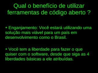 Qual o benefício de utilizar
    ferramentas de código aberto ?

➔Enganjamento: Você estará utilizando uma
solução mais viável para um país em
desenvolvimento como o Brasil.

➔  Você tem a liberdade para fazer o que
quiser com o software, desde que siga as 4
liberdades básicas a ele atribuídas.
 