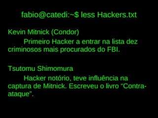 fabio@catedi:~$ less Hackers.txt

Kevin Mitnick (Condor)
     Primeiro Hacker a entrar na lista dez
criminosos mais procurados do FBI.

Tsutomu Shimomura
     Hacker notório, teve influência na
captura de Mitnick. Escreveu o livro “Contra-
ataque”.
 