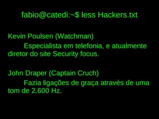 fabio@catedi:~$ less Hackers.txt

Kevin Poulsen (Watchman)
      Especialista em telefonia, e atualmente
diretor do site Security focus.

John Draper (Captain Cruch)
     Fazia ligações de graça através de uma
tom de 2.600 Hz.
 