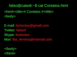 fabio@catedi:~$ cat Contatos.html
<html><title># Contatos #</title>
<body>

E-mail: fantonios@gmail.com
Twitter: fabaof
Skype: fantonios
Msn: fba_ferreira@hotmail.com

</body>
</html>
 