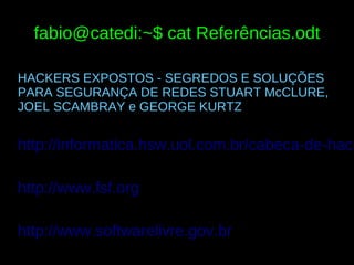 fabio@catedi:~$ cat Referências.odt

HACKERS EXPOSTOS - SEGREDOS E SOLUÇÕES
PARA SEGURANÇA DE REDES STUART McCLURE,
JOEL SCAMBRAY e GEORGE KURTZ


http://informatica.hsw.uol.com.br/cabeca-de-hack

http://www.fsf.org

http://www.softwarelivre.gov.br
 