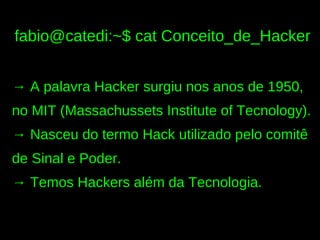 fabio@catedi:~$ cat Conceito_de_Hacker


→ A palavra Hacker surgiu nos anos de 1950,
no MIT (Massachussets Institute of Tecnology).
→ Nasceu do termo Hack utilizado pelo comitê
de Sinal e Poder.
→ Temos Hackers além da Tecnologia.
 