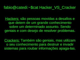 fabio@catedi:~$cat Hacker_VS_Cracker

Hackers: são pessoas movidas a desafios e
  que detem de um grande conhecimento
  sobre um determinado assunto. Sendo
geniais e com desejo de resolver problemas.

Crackers: Também são geniais, mas utilizam
 o seu conhecimento para destruir e invadir
sistemas para roubar informações apaga-las.
 