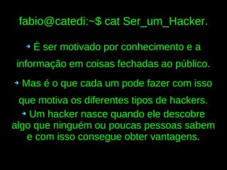 fabio@catedi:~$ cat Ser_um_Hacker.

    ➔   É ser motivado por conhecimento e a
 informação em coisas fechadas ao público.
➔   Mas é o que cada um pode fazer com isso
  que motiva os diferentes tipos de hackers.
   ➔ Um hacker nasce quando ele descobre

algo que ninguém ou poucas pessoas sabem
    e com isso consegue obter vantagens.
 