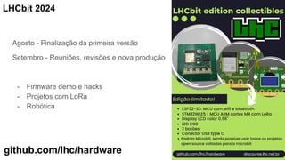 Agosto - Finalização da primeira versão
Setembro - Reuniões, revisões e nova produção
- Firmware demo e hacks
- Projetos com LoRa
- Robótica
LHCbit 2024
github.com/lhc/hardware
 