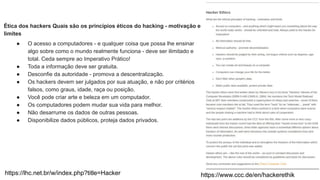 https://www.ccc.de/en/hackerethik
Ética dos hackers Quais são os princípios éticos do hacking - motivação e
limites
● O acesso a computadores - e qualquer coisa que possa lhe ensinar
algo sobre como o mundo realmente funciona - deve ser ilimitado e
total. Ceda sempre ao Imperativo Prático!
● Toda a informação deve ser gratuita.
● Desconfie da autoridade - promova a descentralização.
● Os hackers devem ser julgados por sua atuação, e não por critérios
falsos, como graus, idade, raça ou posição.
● Você pode criar arte e beleza em um computador.
● Os computadores podem mudar sua vida para melhor.
● Não desarrume os dados de outras pessoas.
● Disponibilize dados públicos, proteja dados privados.
https://lhc.net.br/w/index.php?title=Hacker
 