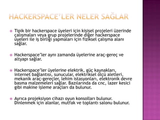    Tipik bir hackerspace üyeleri için kişisel projeleri üzerinde
    çalışmaları veya grup projelerinde diğer hackerspace
    üyeleri ile iş birliği yapmaları için fiziksel çalışma alanı
    sağlar.

   Hackerspace‟ler aynı zamanda üyelerine araç-gereç ve
    altyapı sağlar.

   Hackerspace‟ler üyelerine elektrik, güç kaynakları,
    internet bağlantısı, sunucular, elektriksel ölçü aletleri,
    mekanik araç-gereçler, lehim istasyonları, elektronik devre
    basma malzemeleri sağlar. Bazılarında da cnc, lazer kesici
    gibi makine işleme araçları da bulunur.

   Ayrıca projeksiyon cihazı oyun konsolları bulunur.
    Dinlenmek için alanlar, mutfak ve toplantı salonu bulunur.
 