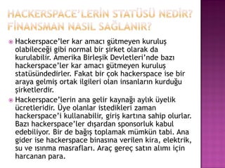  Hackerspace‟ler kar amacı gütmeyen kuruluş
  olabileceği gibi normal bir şirket olarak da
  kurulabilir. Amerika Birleşik Devletleri‟nde bazı
  hackerspace‟ler kar amacı gütmeyen kuruluş
  statüsündedirler. Fakat bir çok hackerspace ise bir
  araya gelmiş ortak ilgileri olan insanların kurduğu
  şirketlerdir.
 Hackerspace‟lerin ana gelir kaynağı aylık üyelik
  ücretleridir. Üye olanlar istedikleri zaman
  hackerspace‟i kullanabilir, giriş kartına sahip olurlar.
  Bazı hackerspace‟ler dışardan sponsorluk kabul
  edebiliyor. Bir de bağış toplamak mümkün tabi. Ana
  gider ise hackerspace binasına verilen kira, elektrik,
  su ve ısınma masrafları. Araç gereç satın alımı için
  harcanan para.
 