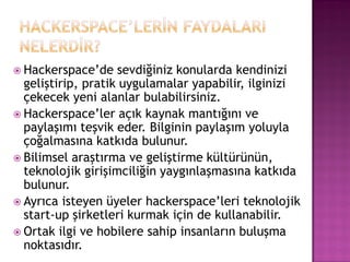  Hackerspace‟de    sevdiğiniz konularda kendinizi
  geliştirip, pratik uygulamalar yapabilir, ilginizi
  çekecek yeni alanlar bulabilirsiniz.
 Hackerspace‟ler açık kaynak mantığını ve
  paylaşımı teşvik eder. Bilginin paylaşım yoluyla
  çoğalmasına katkıda bulunur.
 Bilimsel araştırma ve geliştirme kültürünün,
  teknolojik girişimciliğin yaygınlaşmasına katkıda
  bulunur.
 Ayrıca isteyen üyeler hackerspace‟leri teknolojik
  start-up şirketleri kurmak için de kullanabilir.
 Ortak ilgi ve hobilere sahip insanların buluşma
  noktasıdır.
 