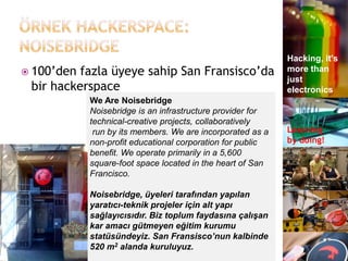 Hacking, it's
 100‟den fazla üyeye sahip San Fransisco‟da                more than
                                                            just
 bir hackerspace                                            electronics
            We Are Noisebridge
            Noisebridge is an infrastructure provider for
            technical-creative projects, collaboratively
             run by its members. We are incorporated as a   Learning
            non-profit educational corporation for public   by doing!
            benefit. We operate primarily in a 5,600
            square-foot space located in the heart of San
            Francisco.

            Noisebridge, üyeleri tarafından yapılan
            yaratıcı-teknik projeler için alt yapı
            sağlayıcısıdır. Biz toplum faydasına çalışan
            kar amacı gütmeyen eğitim kurumu
            statüsündeyiz. San Fransisco’nun kalbinde
            520 m2 alanda kuruluyuz.
 