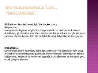 BioCurious: biyoteknoloji için bir hackerspace
Misyonumuz
İnanıyoruz ki biyoloji erişilebilir, karşılanabilir ve herkese açık olmalı.
Amatörler, girişimciler, mucitler, araştırmacılar ve arkadaşlarıyla deneyler
yapmak isteyen herkes için bir topluluk biyoloji laboratuvarı kuruyoruz.



BioCurious …
Girişimciler, bilim insanları, hobiciler, aktivistler ve öğrenciler için ucuz
erişilebilir tam fonksiyonel güvenliğe önem veren bir laboratuvar, teknik
kütüphane, ekipman ve materyal kaynağı, staj-öğrenme ve buluşma yeri,
ortak çalışma alanıdır.
 