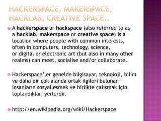    A hackerspace or hackspace (also referred to as
    a hacklab, makerspace or creative space) is a
    location where people with common interests,
    often in computers, technology, science,
    or digital or electronic art (but also in many other
    realms) can meet, socialise and/or collaborate.

   Hackerspace‟ler genelde bilgisayar, teknoloji, bilim
    ve daha bir çok alanda ortak ilgileri bulunan
    insanların sosyalleşmek ve birlikte çalışmak için
    toplandıkları yerlerdir.

   http://en.wikipedia.org/wiki/Hackerspace
 