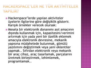  Hackerspace‟lerde    yapılan aktiviteler
  üyelerin ilgilerine göre değişiklik gösterir.
  Karışık örnekler verecek olursak:
 Mesela bir elektronik donanımı asıl amacının
  dışında kullanmak için, kapasitesini/verimini
  artırmak için yada yeni bir özellik eklemek
  amacıyla elektronik devresine, mekanik
  yapısına müdahelede bulunmak, gömülü
  yazılımını değiştirmek veya yeni eklentiler
  yapmak.. Sıfırdan elektronik veya mekanik
  bir araç cihaz, araç tasarlamak, parçalarını
  üretmek birleştirmek, lehimlemek,
  programlamak..
 