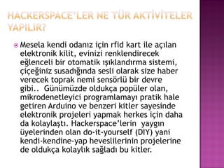  Mesela kendi odanız için rfid kart ile açılan
 elektronik kilit, evinizi renklendirecek
 eğlenceli bir otomatik ışıklandırma sistemi,
 çiçeğiniz susadığında sesli olarak size haber
 verecek toprak nemi sensörlü bir devre
 gibi.. Günümüzde oldukça popüler olan,
 mikrodenetleyici programlamayı pratik hale
 getiren Arduino ve benzeri kitler sayesinde
 elektronik projeleri yapmak herkes için daha
 da kolaylaştı. Hackerspace‟lerin yaygın
 üyelerinden olan do-it-yourself (DIY) yani
 kendi-kendine-yap heveslilerinin projelerine
 de oldukça kolaylık sağladı bu kitler.
 