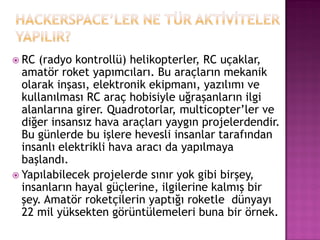  RC (radyo kontrollü) helikopterler, RC uçaklar,
  amatör roket yapımcıları. Bu araçların mekanik
  olarak inşası, elektronik ekipmanı, yazılımı ve
  kullanılması RC araç hobisiyle uğraşanların ilgi
  alanlarına girer. Quadrotorlar, multicopter‟ler ve
  diğer insansız hava araçları yaygın projelerdendir.
  Bu günlerde bu işlere hevesli insanlar tarafından
  insanlı elektrikli hava aracı da yapılmaya
  başlandı.
 Yapılabilecek projelerde sınır yok gibi birşey,
  insanların hayal güçlerine, ilgilerine kalmış bir
  şey. Amatör roketçilerin yaptığı roketle dünyayı
  22 mil yüksekten görüntülemeleri buna bir örnek.
 