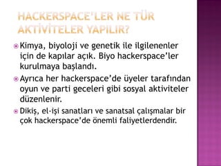  Kimya,  biyoloji ve genetik ile ilgilenenler
  için de kapılar açık. Biyo hackerspace‟ler
  kurulmaya başlandı.
 Ayrıca her hackerspace‟de üyeler tarafından
  oyun ve parti geceleri gibi sosyal aktiviteler
  düzenlenir.
 Dikiş,el-işi sanatları ve sanatsal çalışmalar bir
  çok hackerspace‟de önemli faliyetlerdendir.
 
