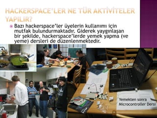    Bazı hackerspace‟ler üyelerin kullanımı için
    mutfak bulundurmaktadır. Giderek yaygınlaşan
    bir şekilde, hackerspace‟lerde yemek yapma (ve
    yeme) dersleri de düzenlenmektedir.




                                              Yemekten sonra
                                              Microcontroller Dersi
 