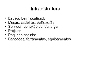 Infraestrutura
• Espaço bem localizado
• Mesas, cadeiras, puffs sofás
• Servidor, conexão banda larga
• Projetor
• Pequena cozinha
• Bancadas, ferramentas, equipamentos
 