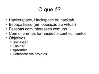 O que é?
• Hackerspace, Hackspace ou hacklab
• Espaço físico (em oposição ao virtual)
• Pessoas com interesses comuns
• Com diferentes formações e conhecimentos
• Objetivos:
o Socializar
o Ensinar
o Aprender
o Colaborar em projetos
 
