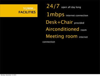 YUMM...    •24/7        open all day long

                            FACILITIES
                                         •1mbps          internet connection


                                         •Desk+Chair             provided


                                         •Airconditioned              room


                                         •Meeting room               internet

                                         connection




Monday, December 13, 2010
 
