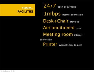 YUMM...    •24/7        open all day long

                            FACILITIES
                                         •1mbps          internet connection


                                         •Desk+Chair             provided


                                         •Airconditioned               room


                                         •Meeting room               internet

                                         connection

                                         •Printer     available, free to print




Monday, December 13, 2010
 