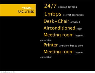 YUMM...    •24/7        open all day long

                            FACILITIES
                                         •1mbps          internet connection


                                         •Desk+Chair             provided


                                         •Airconditioned               room


                                         •Meeting room               internet

                                         connection

                                         •Printer     available, free to print


                                         •Meeting room               internet

                                         connection




Monday, December 13, 2010
 