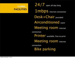 YUMM...    •24/7        open all day long

                            FACILITIES
                                         •1mbps          internet connection


                                         •Desk+Chair             provided


                                         •Airconditioned               room


                                         •Meeting room               internet

                                         connection

                                         •Printer     available, free to print


                                         •Meeting room               internet

                                         connection

                                         •Bike parking
Monday, December 13, 2010
 