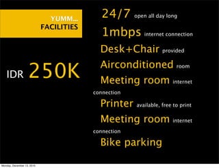 YUMM...    •24/7        open all day long

                            FACILITIES
                                         •1mbps          internet connection


                                         •Desk+Chair             provided


                                         •Airconditioned
• IDR              250K                  •Meeting room
                                                                       room


                                                                     internet

                                         connection

                                         •Printer     available, free to print


                                         •Meeting room               internet

                                         connection

                                         •Bike parking
Monday, December 13, 2010
 