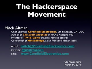 UK Maker Faire March 14, 2010 The Hackerspace Movement Mitch Altman Chief Scientist,  Cornfield Electronics , San Francisco, CA  USA Author of  The Brain Machine  in MAKE Magazine #10 Inventor of  TV-B-Gone  universal remote control Co-founder of  Noisebridge , a San Francisco hacker space email:  [email_address] twitter:  @maltman23 site:  www.CornfieldElectronics.com 