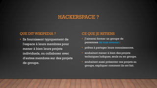 HACKERSPACE ?
QUE DIT WIKIPEDIA ?
• Ils fournissent typiquement de
l'espace à leurs membres pour
mener à bien leurs projets
individuels, ou collaborer avec
d'autres membres sur des projets
de groupe.
CE QUE JE RETIENS
• J’aimerai former un groupe de
personnes de tous niveaux :
• prêtes à partager leurs connaissances.
• souhaitant mener à bien des projets
techniques ludiques, seuls ou en groupe.
• souhaitant aussi présenter ces projets au
groupe, expliquer comment ils ont fait.
 