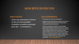 MON RÊVE UN PEU FOU
ASSOCIATION
• Créer une association et obtenir
un lieu où il sera possible
d’installer un atelier numérique
pour des… « bricodeurs ».
DES ÉVÈNEMENTS
• Pour mettre en avant nos réalisations
• Organiser des compétitions amicales ouvertes au
public : robots sumo, parcours de labyrinthes,
courses de robots autonomes.
• Initier le plus grand nombre à ces nouvelles
opportunités. Nous ne devons pas être à la traine.
Nos voisins européens sont en avance. En France,
d’autre régions sont beaucoup plus fournies
(Paris,Toulouse, Lyon). Ici, entre Lannion et Saint-
Brieuc, il n’existe rien. Enfin, aucun événement
régulier très grand public n’existe encore. C’est
ici qu’elles doivent avoir lieu. (tels que des
makerfaire : http://makerfaire.fr/ ),
 
