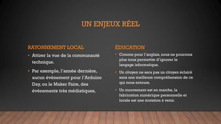 UN ENJEUX RÉEL
RAYONNEMENT LOCAL
• Attirer la vue de la communauté
technique.
• Par exemple, l’année dernière,
aucun évènement pour l’Arduino
Day, ou le Maker Faire, des
évènements très médiatiques,
ÉDUCATION
• Comme pour l’anglais, nous ne pourrons
plus nous permettre d’ignorer le
langage informatique.
• Un citoyen ne sera pas un citoyen éclairé
sans une meilleure compréhension de ce
qui nous entoure.
• Un mouvement est en marche, la
fabrication numérique personnelle et
locale est une mutation à venir.
 