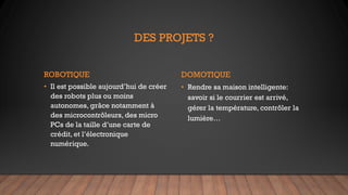 DES PROJETS ?
ROBOTIQUE
• Il est possible aujourd’hui de créer
des robots plus ou moins
autonomes, grâce notamment à
des microcontrôleurs, des micro
PCs de la taille d’une carte de
crédit, et l’électronique
numérique.
DOMOTIQUE
• Rendre sa maison intelligente:
savoir si le courrier est arrivé,
gérer la température, contrôler la
lumière…
 